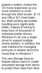 Text Box: graphics system, makes the OS more responsive as you move windows or scroll through the Start screen. IE 10 and Office 2013 feel faster, too. Both printing and printer handling work significantly better, instead of having to keep track of thousands of individual printer drivers, Windows 8 can use a single driver to support multiple similar printers. In addition, the user interface for managing print jobs is simpler and more visual than in Windows 7.The new Storage Spaces feature allows users to create redundant storage from drives to protect their data from drive 