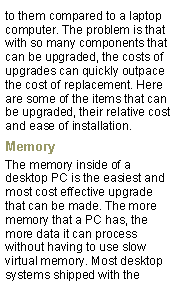 Text Box: to them compared to a laptop computer. The problem is that with so many components that can be upgraded, the costs of upgrades can quickly outpace the cost of replacement. Here are some of the items that can be upgraded, their relative cost and ease of installation.MemoryThe memory inside of a desktop PC is the easiest and most cost effective upgrade that can be made. The more memory that a PC has, the more data it can process without having to use slow virtual memory. Most desktop systems shipped with the 