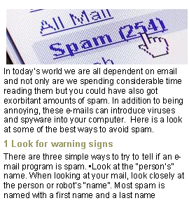 Text Box: ￼In todays world we are all dependent on email and not only are we spending considerable time reading them but you could have also got exorbitant amounts of spam. In addition to being annoying, these e-mails can introduce viruses and spyware into your computer.  Here is a look at some of the best ways to avoid spam.1 Look for warning signsThere are three simple ways to try to tell if an e-mail program is spam. Look at the persons name. When looking at your mail, look closely at the person or robots name. Most spam is named with a first name and a last name 