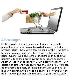Text Box: ￼AdvantagesBetter Prices The vast majority of online stores offer prices that are much lower than what you will find at a physical store. There are a few reasons for this. The first is because many people use the Internet to find cheaper items. Online business owners understand this. They will usually reduce their profit margin to get more customers. Another reason is because you can easily browse through dozens of different websites to find the best price. You can do the same at a mall, but it would take about an hour or longer. Convenience Shopping online is convenient. You dont need to get dressed and drive to your favorite store. 