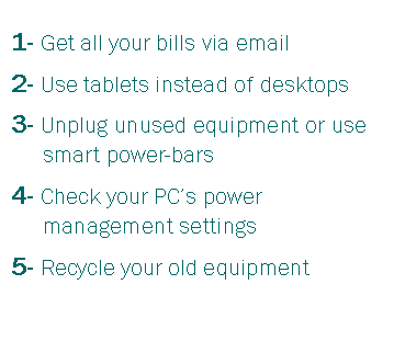 Text Box: 1- Get all your bills via email2- Use tablets instead of desktops3- Unplug unused equipment or use smart power-bars4- Check your PCs power management settings5- Recycle your old equipment