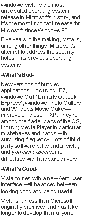 Text Box: Windows Vista is the most anticipated operating system release in Microsoft's history, and it's the most important release for Microsoft since Windows 95.Five years in the making, Vista is, among other things, Microsoft's attempt to address the security holes in its previous operating systems.-Whats Bad-New versions of bundled applicationsincluding IE7,  Windows Mail (formerly Outlook Express), Windows Photo Gallery, and Windows Movie Makerimprove on those in XP. They're among the flakier parts of the OS, though; Media Player in particular misbehaves and hangs with surprising frequency. Lots of third-party software balks under Vista, and you can expect some difficulties with hardware drivers. -Whats Good-Vista comes with a new Aero user interface well balanced between looking good and being useful.Vista is far less than Microsoft originally promised and has taken longer to develop than anyone 