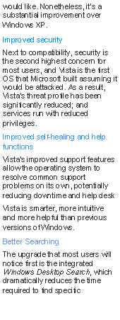 Text Box: would like. Nonetheless, it's a substantial improvement over Windows XP.Improved securityNext to compatibility, security is the second highest concern for most users, and Vista is the first OS that Microsoft built assuming it would be attacked. As a result, Vista's threat profile has been significantly reduced; and services run with reduced privileges.Improved self-healing and help functionsVista's improved support features allow the operating system to resolve common support problems on its own, potentially reducing downtime and help deskVista is smarter, more intuitive and more helpful than previous versions of Windows.Better SearchingThe upgrade that most users will notice first is the integrated Windows Desktop Search, which dramatically reduces the time required to find specific 