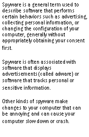 Text Box: Spyware is a general term used to describe software that performs certain behaviors such as advertising, collecting personal information, or changing the configuration of your computer, generally without appropriately obtaining your consent first.Spyware is often associated with software that displays advertisements (called adware) or software that tracks personal or sensitive information.Other kinds of spyware make changes to your computer that can be annoying and can cause your computer slow down or crash.