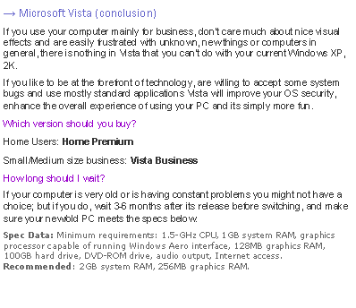 Text Box: → Microsoft Vista (conclusion)If you use your computer mainly for business, dont care much about nice visual effects and are easily frustrated with unknown, new things or computers in general, there is nothing in Vista that you cant do with your current Windows XP, 2K.If you like to be at the forefront of technology, are willing to accept some system bugs and use mostly standard applications Vista will improve your OS security, enhance the overall experience of using your PC and its simply more fun.Which version should you buy?Home Users: Home PremiumSmall/Medium size business: Vista BusinessHow long should I wait?If your computer is very old or is having constant problems you might not have a choice; but if you do, wait 3-6 months after its release before switching, and make sure your new/old PC meets the specs below:Spec Data: Minimum requirements: 1.5-GHz CPU, 1GB system RAM, graphics processor capable of running Windows Aero interface, 128MB graphics RAM, 100GB hard drive, DVD-ROM drive, audio output, Internet access. 
Recommended: 2GB system RAM, 256MB graphics RAM.