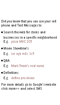 Text Box: Did you know that you can use your cell phone and Text Messages to:Search the web for stores and businesses in a specific neighborhood
E.g.   pizza M6C 2C5Movie Showtime's
E.g.   ice age m6c 3c5Q&A
E.g.   Mark Twain's real nameDefinitions
E.g.   define prosimianFor more details go to Google’s website click more>> and select SMS