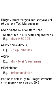 Text Box: Did you know that you can use your cell phone and Text Messages to:Search the web for stores and businesses in a specific neighborhood
E.g.   pizza M6C 2C5Movie Showtime's
E.g.   ice age m6c 3c5Q&A
E.g.   Mark Twain's real nameDefinitions
E.g.   define prosimianFor more details go to Googles website click more>> and select SMS