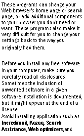 Text Box: These programs can change your Web browser's home page or search page, or add additional components to your browser you don't need or want. These programs also make it very difficult for you to change your settings back to the way you originally had them.Before you install any free software in your computer, make sure you carefully read all disclosures. Sometimes the inclusion of unwanted software in a given software installation is documented, but it might appear at the end of a license.
Avoid installing application such as Incredimail, Kazaa, Search Assistance, Web optimizers,and 
