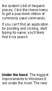 Text Box: the systems list of frequent places. Click the Home menu to get a pop-down ribbon of commonly used commands.If you cant find an application by pointing and clicking, start typing its name; youll likely find it via search.Under the hood: The biggest improvements to Windows 8 are under the hood. The new 