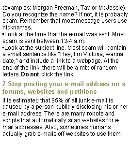 Text Box: (examples: Morgan Freeman, Taylor McJessie). Do you recognize the name? If not, it is probably spam. Remember that most message users use nicknames.Look at the time that the e-mail was sent. Most spam is sent between 12-4 a.m.Look at the subject line. Most spam will contain a small sentence like Hey, Im Victoria, wanna date, and include a link to a webpage. At the end of the link, there will be a mix of random letters. Do not click the link.2 Stop posting your e-mail address on a forums, websites and petitionsIt is estimated that 95% of all junk e-mail is caused by a person publicly disclosing his or her e-mail address. There are many robots and scripts that automatically scan websites for e-mail addresses. Also, sometimes humans actually grab e-mails off websites to use them 