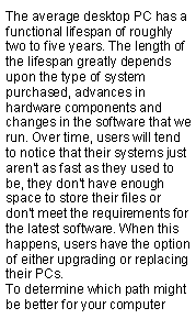 Text Box: The average desktop PC has a functional lifespan of roughly two to five years. The length of the lifespan greatly depends upon the type of system purchased, advances in hardware components and changes in the software that we run. Over time, users will tend to notice that their systems just aren't as fast as they used to be, they don't have enough space to store their files or don't meet the requirements for the latest software. When this happens, users have the option of either upgrading or replacing their PCs.To determine which path might be better for your computer 