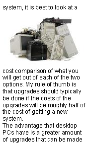 Text Box: system, it is best to look at a ￼cost comparison of what you will get out of each of the two options. My rule of thumb is that upgrades should typically be done if the costs of the upgrades will be roughly half of the cost of getting a new system.The advantage that desktop PCs have is a greater amount of upgrades that can be made 