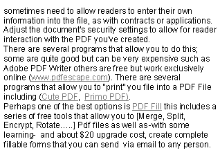 Text Box: sometimes need to allow readers to enter their own information into the file, as with contracts or applications. Adjust the document's security settings to allow for reader interaction with the PDF you've created.There are several programs that allow you to do this; some are quite good but can be very expensive such as Adobe PDF Writer others are free but work exclusively online (www.pdfescape.com). There are several programs that allow you to print you file into a PDF File including (Cute PDF,  Primo PDF).Perhaps one of the best options is PDF Fill this includes a series of free tools that allow you to [Merge, Split, Encrypt, Rotate..] Pdf files as well as -with some learning-  and about $20 upgrade cost, create complete fillable forms that you can send  via email to any person.