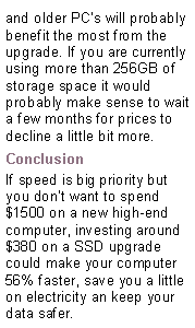 Text Box: and older PC’s will probably benefit the most from the upgrade. If you are currently using more than 256GB of storage space it would probably make sense to wait a few months for prices to decline a little bit more.ConclusionIf speed is big priority but you don’t want to spend $1500 on a new high-end computer, investing around $380 on a SSD upgrade could make your computer 56% faster, save you a little on electricity an keep your data safer.