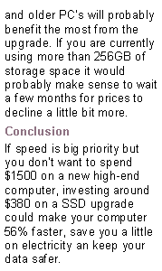 Text Box: and older PCs will probably benefit the most from the upgrade. If you are currently using more than 256GB of storage space it would probably make sense to wait a few months for prices to decline a little bit more.ConclusionIf speed is big priority but you dont want to spend $1500 on a new high-end computer, investing around $380 on a SSD upgrade could make your computer 56% faster, save you a little on electricity an keep your data safer.