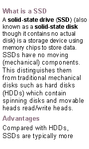 Text Box: What is a SSDA solid-state drive (SSD) (also known as a solid-state disk though it contains no actual disk) is a storage device using   memory chips to store data.SSDs have no moving (mechanical) components. This distinguishes them from traditional mechanical disks such as hard disks (HDDs) which contain spinning disks and movable heads read/write heads.AdvantagesCompared with HDDs, SSDs are typically more 