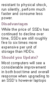 Text Box: resistant to physical shock, run silently, perform much faster and consume less power.DisadvantagesWhile the price of SSDs has continued to decline over time, SSDs are still roughly five to six times more expensive per unit of storage than HDDs.Should you Update?Most computers will see a considerable improvement in both boot time and overall response when upgrading to an SSD’s however laptops  
