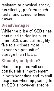 Text Box: resistant to physical shock, run silently, perform much faster and consume less power.DisadvantagesWhile the price of SSDs has continued to decline over time, SSDs are still roughly five to six times more expensive per unit of storage than HDDs.Should you Update?Most computers will see a considerable improvement in both boot time and overall response when upgrading to an SSDs however laptops  