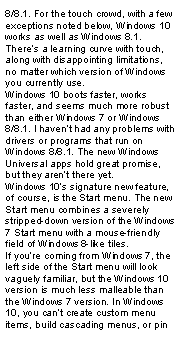 Text Box: 8/8.1. For the touch crowd, with a few exceptions noted below, Windows 10 works as well as Windows 8.1. There’s a learning curve with touch, along with disappointing limitations, no matter which version of Windows you currently use.Windows 10 boots faster, works faster, and seems much more robust than either Windows 7 or Windows 8/8.1. I haven’t had any problems with drivers or programs that run on Windows 8/8.1. The new Windows Universal apps hold great promise, but they aren’t there yet.Windows 10’s signature new feature, of course, is the Start menu. The new Start menu combines a severely stripped-down version of the Windows 7 Start menu with a mouse-friendly field of Windows 8-like tiles.If you’re coming from Windows 7, the left side of the Start menu will look vaguely familiar, but the Windows 10 version is much less malleable than the Windows 7 version. In Windows 10, you can’t create custom menu items, build cascading menus, or pin 