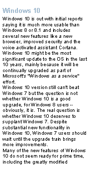 Text Box: Windows 10Windows 10 is out with initial reports saying it is much more usable than Windows 8 or 8.1 and includes several new features like a new browser, improved security and the voice-activated assistant Cortana. Windows 10 might be the most significant update to the OS in the last 10 years, mainly because it will be continually upgraded as part of Microsoft's "Windows as a service" effort.Windows 10 version still can't beat Windows 7 but the question is not whether Windows 10 is a good upgrade, for Windows 8 users -- obviously, it is. The real question is whether Windows 10 deserves to supplant Windows 7. Despite substantial new functionality in Windows 10, Windows 7 users should wait until the upgrade train brings more improvements.Many of the new features of Windows 10 do not seem ready for prime time, including the greatly modified 