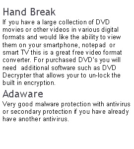 Text Box: Hand BreakIf you have a large collection of DVD movies or other videos in various digital formats and would like the ability to view them on your smartphone, notepad  or smart TV this is a great free video format converter. For purchased DVD’s you will need  additional software such as DVD Decrypter that allows your to un-lock the built in encryption.AdawareVery good malware protection with antivirus or secondary protection if you have already have another antivirus.