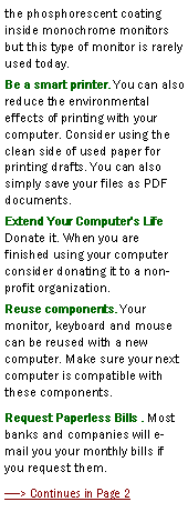 Text Box: the phosphorescent coating inside monochrome monitors  but this type of monitor is rarely used today.Be a smart printer. You can also reduce the environmental effects of printing with your computer. Consider using the clean side of used paper for printing drafts. You can also simply save your files as PDF documents.Extend Your Computer's Life 
Donate it. When you are finished using your computer consider donating it to a non-profit organization.Reuse components. Your monitor, keyboard and mouse can be reused with a new computer. Make sure your next computer is compatible with these components.Request Paperless Bills . Most banks and companies will e-mail you your monthly bills if you request them. > Continues in Page 2