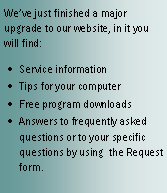 Text Box: We’ve just finished a major upgrade to our website, in it you will find:Service informationTips for your computerFree program downloadsAnswers to frequently asked questions or to your specific questions by using  the Request form.