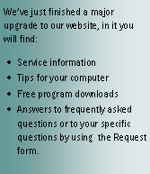 Text Box: Weve just finished a major upgrade to our website, in it you will find:Service informationTips for your computerFree program downloadsAnswers to frequently asked questions or to your specific questions by using  the Request form.