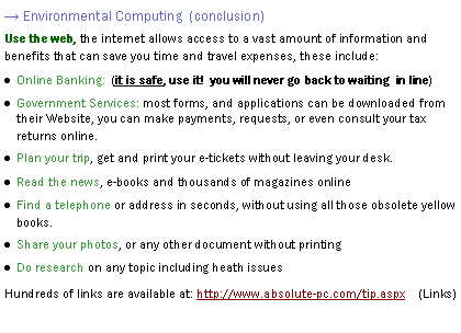 Text Box: → Environmental Computing  (conclusion)Use the web, the internet allows access to a vast amount of information and benefits that can save you time and travel expenses, these include:Online Banking:  (it is safe, use it!  you will never go back to waiting  in line)Government Services: most forms, and applications can be downloaded from their Website, you can make payments, requests, or even consult your tax returns online. Plan your trip, get and print your e-tickets without leaving your desk.Read the news, e-books and thousands of magazines onlineFind a telephone or address in seconds, without using all those obsolete yellow books.Share your photos, or any other document without printingDo research on any topic including heath issuesHundreds of links are available at: http://www.absolute-pc.com/Absolute/Newsletter    (Links)