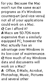 Text Box: for you. Because the Mac won't run the same exact programs as it's Windows counterpart (and vice versa) not all of your applications could work on a Mac.
Q Can I afford it?
A Macs are 50-70% more expensive than a similarly equipped PC; however the Mac actually has an advantage over Windows in its low cost of maintenance.
Q How much of my Windows data and documents will work on a Mac?
A  Office, E-Mails, Acrobat, Photoshop, Music, Pictures and several other 