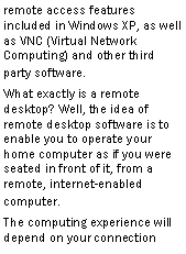 Text Box: remote access features included in Windows XP, as well as VNC (Virtual Network Computing) and other third party software.What exactly is a remote desktop? Well, the idea of remote desktop software is to enable you to operate your home computer as if you were seated in front of it, from a remote, internet-enabled computer.The computing experience will depend on your connection  