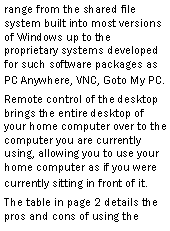 Text Box: range from the shared file system built into most versions of Windows up to the proprietary systems developed for such software packages as PC Anywhere, VNC, Goto My PC.Remote control of the desktop brings the entire desktop of your home computer over to the computer you are currently using, allowing you to use your home computer as if you were currently sitting in front of it.The table in page 2 details the pros and cons of using the 