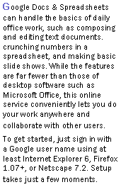 Text Box: Google Docs & Spreadsheets can handle the basics of daily office work, such as composing and editing text documents. crunching numbers in a spreadsheet, and making basic slide shows. While the features are far fewer than those of desktop software such as Microsoft Office, this online service conveniently lets you do your work anywhere and collaborate with other users.To get started, just sign in with a Google user name using at least Internet Explorer 6, Firefox 1.07+, or Netscape 7.2. Setup takes just a few moments. 