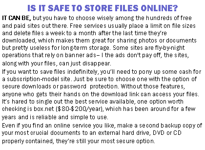 Text Box: IS IT SAFE TO STORE FILES ONLINE?IT CAN BE, but you have to choose wisely among the hundreds of free and paid sites out there. Free services usually place a limit on file sizes and delete files a week to a month after the last time they’re downloaded, which makes them great for sharing photos or documents but pretty useless for long-term storage. Some sites are fly-by-night operations that rely on banner ads– I the ads don't pay off, the sites, along with your files, can just disappear.If you want to save files indefinitely, you’ll need to pony up some cash for a subscription-model site. Just be sure to choose one with the option of secure downloads or password  protection. Without those features, anyone who gets their hands on the download link can access your files. It’s hared to single out the best service available, one option worth checking is box.net ($80-$200/year), which has been around for a few years and is reliable and simple to use.Even if you find an online service you like, make a second backup copy of your most crucial documents to an external hard drive, DVD or CD properly contained, they’re still your most secure option.