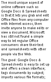 Text Box: The most unique aspect of online software such as Google Docs & Spreadsheets is that it lets you grab and edit Office files from any computer with Internet access, then invite anyone to make edits or view a document. Microsoft has still not found a simple way to let regular Office consumers share their text and spreadsheets with other people via the Web.The good: Google Docs & Spreadsheets is easy to set up and offers a clean interface; tags documents by subject; imports various file formats; 