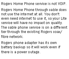Text Box: Rogers Home Phone service is not VOIP.Rogers Home Phone through cable does not use the internet at all. You don't even need internet to use it, so your Lite service will have no impact on quality. The cable phone service is on a different tier through the existing Rogers coax/fibre network.Rogers phone adapter has its own battery backup so it will work even if there is a power outage.