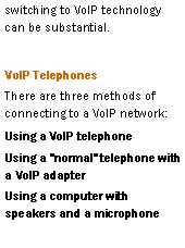 Text Box: switching to VoIP technology can be substantial.VoIP TelephonesThere are three methods of connecting to a VoIP network:Using a VoIP telephoneUsing a "normal" telephone with a VoIP adapterUsing a computer with speakers and a microphone