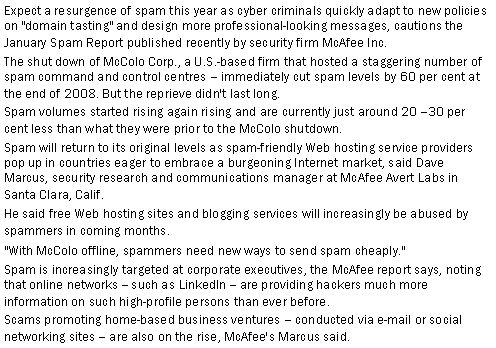 Text Box: Expect a resurgence of spam this year as cyber criminals quickly adapt to new policies on "domain tasting" and design more professional-looking messages, cautions the January Spam Report published recently by security firm McAfee Inc.The shut down of McColo Corp., a U.S.-based firm that hosted a staggering number of spam command and control centres  immediately cut spam levels by 60 per cent at the end of 2008. But the reprieve didn't last long.Spam volumes started rising again rising and are currently just around 20 30 per cent less than what they were prior to the McColo shutdown.Spam will return to its original levels as spam-friendly Web hosting service providers pop up in countries eager to embrace a burgeoning Internet market, said Dave Marcus, security research and communications manager at McAfee Avert Labs in Santa Clara, Calif.He said free Web hosting sites and blogging services will increasingly be abused by spammers in coming months.  "With McColo offline, spammers need new ways to send spam cheaply."   Spam is increasingly targeted at corporate executives, the McAfee report says, noting that online networks -- such as LinkedIn -- are providing hackers much more information on such high-profile persons than ever before.Scams promoting home-based business ventures  conducted via e-mail or social networking sites  are also on the rise, McAfee's Marcus said.