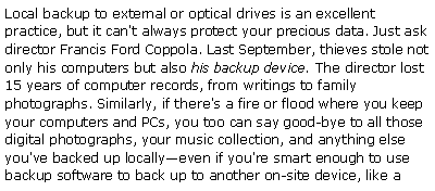 Text Box: Local backup to external or optical drives is an excellent practice, but it can't always protect your precious data. Just ask director Francis Ford Coppola. Last September, thieves stole not only his computers but also his backup device. The director lost 15 years of computer records, from writings to family photographs. Similarly, if there's a fire or flood where you keep your computers and PCs, you too can say good-bye to all those digital photographs, your music collection, and anything else you've backed up locallyeven if you're smart enough to use backup software to back up to another on-site device, like a 