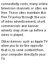 Text Box: connectivity costs, many online television channels or sites are free. These sites maintain this free TV policy through the use of video advertisement, short commercials and banner adverts may show up before a video is played.Other devices such as Apple TV allow you to do the opposite that is, to send content from your computer directly to your TV.