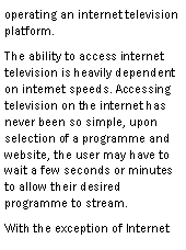 Text Box: operating an internet television platform.The ability to access internet television is heavily dependent on internet speeds. Accessing television on the internet has never been so simple, upon selection of a programme and website, the user may have to wait a few seconds or minutes to allow their desired programme to stream.With the exception of Internet 
