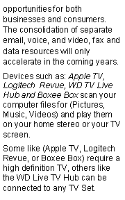 Text Box: opportunities for both businesses and consumers. The consolidation of separate email, voice, and video, fax and data resources will only accelerate in the coming years.Devices such as: Apple TV, Logitech  Revue, WD TV Live Hub and Boxee Box scan your computer files for (Pictures, Music, Videos) and play them on your home stereo or your TV screen.Some like (Apple TV, Logitech Revue, or Boxee Box) require a high definition TV, others like the WD Live TV Hub can be connected to any TV Set.