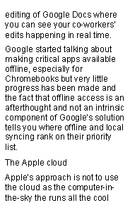 Text Box: editing of Google Docs where you can see your co-workers edits happening in real time.Google started talking about making critical apps available offline, especially for Chromebooks but very little progress has been made and the fact that offline access is an afterthought and not an intrinsic component of Googles solution tells you where offline and local syncing rank on their priority list.The Apple cloudApples approach is not to use the cloud as the computer-in-the-sky the runs all the cool 