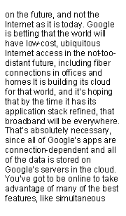 Text Box: on the future, and not the Internet as it is today. Google is betting that the world will have low-cost, ubiquitous Internet access in the not-too-distant future, including fiber connections in offices and homes It is building its cloud for that world, and its hoping that by the time it has its application stack refined, that broadband will be everywhere. Thats absolutely necessary, since all of Googles apps are connection-dependent and all of the data is stored on Googles servers in the cloud. Youve got to be online to take advantage of many of the best features, like simultaneous 