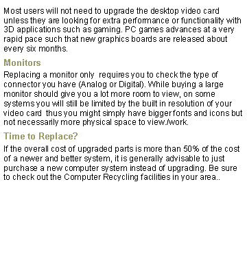 Text Box: Most users will not need to upgrade the desktop video card unless they are looking for extra performance or functionality with 3D applications such as gaming. PC games advances at a very rapid pace such that new graphics boards are released about every six months.MonitorsReplacing a monitor only  requires you to check the type of connector you have (Analog or Digital). While buying a large monitor should give you a lot more room to view, on some systems you will still be limited by the built in resolution of your video card  thus you might simply have bigger fonts and icons but not necessarily more physical space to view./work.Time to Replace?If the overall cost of upgraded parts is more than 50% of the cost of a newer and better system, it is generally advisable to just purchase a new computer system instead of upgrading. Be sure to check out the Computer Recycling facilities in your area..