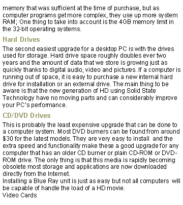 Text Box: memory that was sufficient at the time of purchase, but as computer programs get more complex, they use up more system RAM; One thing to take into account is the 4GB memory limit in the 32-bit operating systems.Hard DrivesThe second easiest upgrade for a desktop PC is with the drives used for storage. Hard drive space roughly doubles ever two years and the amount of data that we store is growing just as quickly thanks to digital audio, video and pictures. If a computer is running out of space, it is easy to purchase a new internal hard drive for installation or an external drive. The main thing to be aware is that the new generation of HD using Solid State Technology have no moving parts and can considerably improve your PCs performance.CD/DVD DrivesThis is probably the least expensive upgrade that can be done to a computer system. Most DVD burners can be found from around $30 for the latest models. They are very easy to install  and the extra speed and functionality make these a good upgrade for any computer that has an older CD burner or plain CD-ROM or DVD-ROM drive. The only thing is that this media is rapidly becoming obsolete most storage and applications are now downloaded directly from the Internet.Installing a Blue Ray unit is just as easy but not all computers  will be capable of handle the load of a HD movie.Video Cards