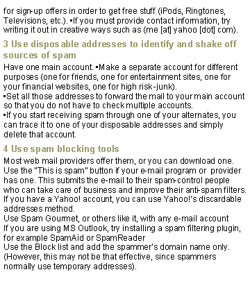 Text Box: for sign-up offers in order to get free stuff (iPods, Ringtones, Televisions, etc.). If you must provide contact information, try writing it out in creative ways such as (me [at] yahoo [dot] com).3 Use disposable addresses to identify and shake off sources of spamHave one main account. Make a separate account for different purposes (one for friends, one for entertainment sites, one for your financial websites, one for high risk -junk).Set all those addresses to forward the mail to your main account so that you do not have to check multiple accounts.If you start receiving spam through one of your alternates, you can trace it to one of your disposable addresses and simply delete that account.4 Use spam blocking toolsMost web mail providers offer them, or you can download one. Use the This is spam button if your e-mail program or  provider has one. This submits the e-mail to their spam-control people who can take care of business and improve their anti-spam filters.If you have a Yahoo! account, you can use Yahoo!s discardable addresses method.Use Spam Gourmet, or others like it, with any e-mail accountIf you are using MS Outlook, try installing a spam filtering plugin, for example SpamAid or SpamReaderUse the Block list and add the spammers domain name only. (However, this may not be that effective, since spammers normally use temporary addresses).