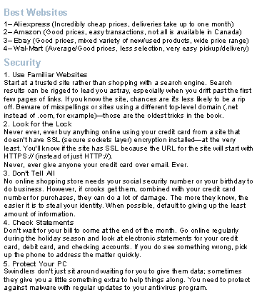 Text Box: Best Websites1 Aliexpress (Incredibly cheap prices, deliveries take up to one month)2 Amazon (Good prices, easy transactions, not all is available in Canada)3 Ebay (Good prices, mixed variety of new/used products, wide price range)4 Wal-Mart (Average/Good prices, less selection, very easy pickup/delivery)Security1. Use Familiar Websites
Start at a trusted site rather than shopping with a search engine. Search results can be rigged to lead you astray, especially when you drift past the first few pages of links. If you know the site, chances are it's less likely to be a rip off. Beware of misspellings or sites using a different top-level domain (.net instead of .com, for example)those are the oldest tricks in the book.2. Look for the Lock
Never ever, ever buy anything online using your credit card from a site that doesn't have SSL (secure sockets layer) encryption installedat the very least. You'll know if the site has SSL because the URL for the site will start with HTTPS:// (instead of just HTTP://). Never, ever give anyone your credit card over email. Ever.3. Don't Tell All
No online shopping store needs your social security number or your birthday to do business. However, if crooks get them, combined with your credit card number for purchases, they can do a lot of damage. The more they know, the easier it is to steal your identity. When possible, default to giving up the least amount of information.4. Check Statements
Don't wait for your bill to come at the end of the month. Go online regularly during the holiday season and look at electronic statements for your credit card, debit card, and checking accounts. If you do see something wrong, pick up the phone to address the matter quickly.5. Protect Your PC
Swindlers don't just sit around waiting for you to give them data; sometimes they give you a little something extra to help things along. You need to protect against malware with regular updates to your anti-virus program.